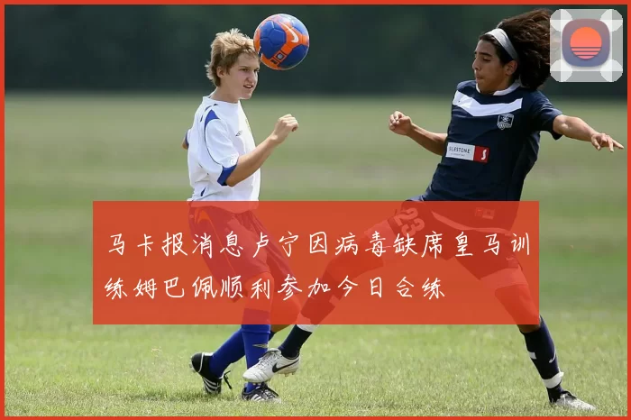 马卡报消息卢宁因病毒缺席皇马训练姆巴佩顺利参加今日合练