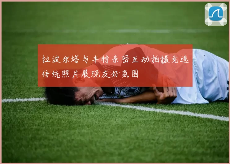 拉波尔塔与丰特亲密互动拍摄竞选传统照片展现友好氛围