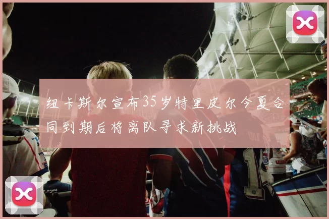 纽卡斯尔宣布35岁特里皮尔今夏合同到期后将离队寻求新挑战