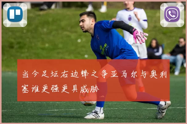 当今足坛右边锋之争亚马尔与奥利塞谁更强更具威胁