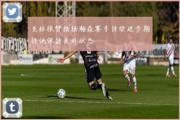 克林根赞扬杨瀚森赛季持续进步期待他保持良好状态