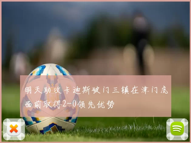 明天助攻卡迪斯破门三镇在津门虎面前取得2-0领先优势