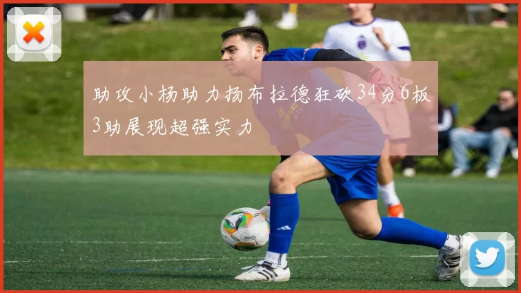 助攻小杨助力扬布拉德狂砍34分6板3助展现超强实力