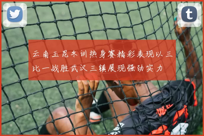云南玉昆冬训热身赛精彩表现以三比一战胜武汉三镇展现强劲实力