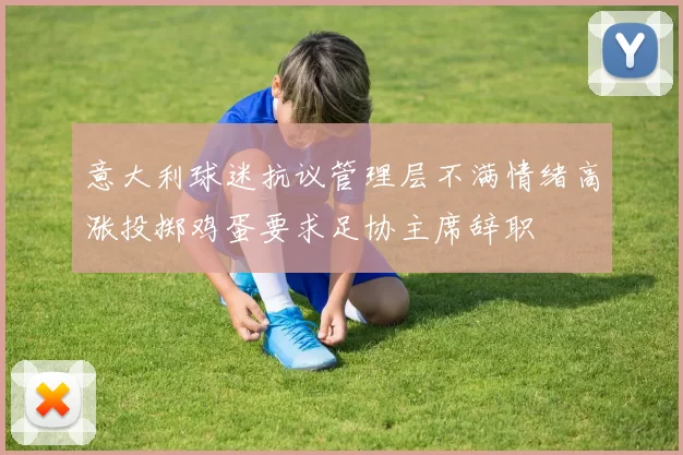 意大利球迷抗议管理层不满情绪高涨投掷鸡蛋要求足协主席辞职