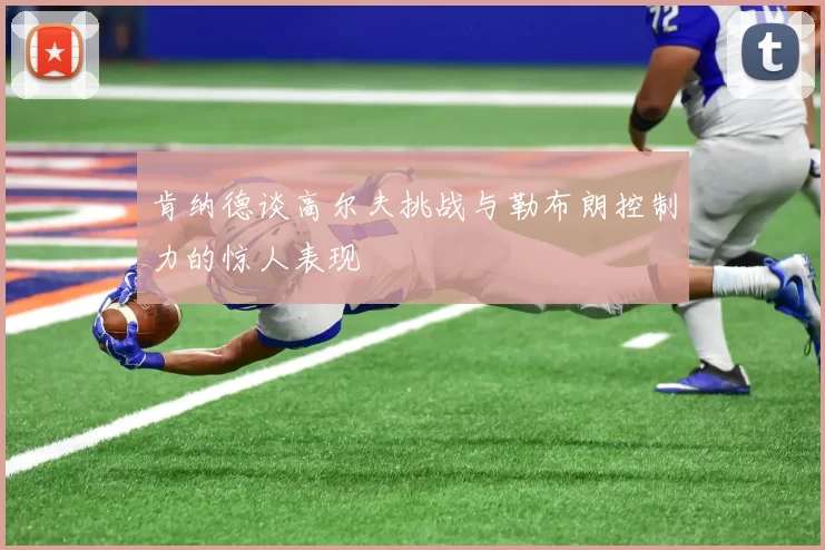 肯纳德谈高尔夫挑战与勒布朗控制力的惊人表现