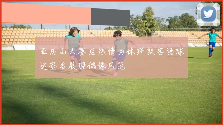 亚历山大赛后热情为休斯敦客场球迷签名展现偶像风范