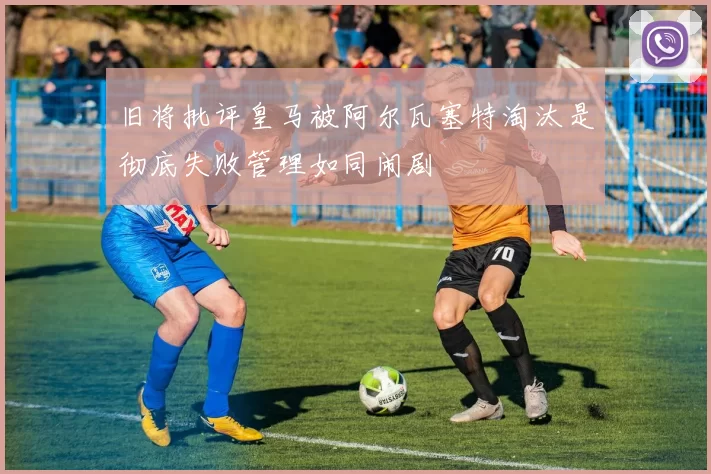 旧将批评皇马被阿尔瓦塞特淘汰是彻底失败管理如同闹剧