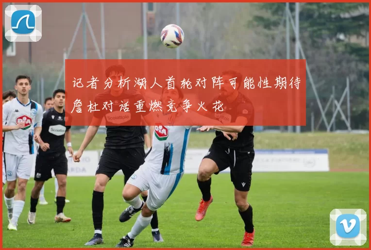 记者分析湖人首轮对阵可能性期待詹杜对话重燃竞争火花