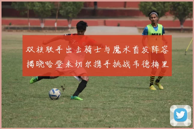 双核联手出击骑士与魔术首发阵容揭晓哈登米切尔携手挑战韦德梅里尔