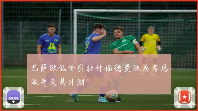 巴萨欲低价引拉什福德曼联或考虑放弃交易计划