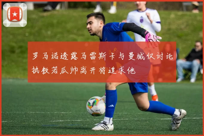 罗马诺透露马雷斯卡与曼城仅讨论执教若瓜帅离开将追求他