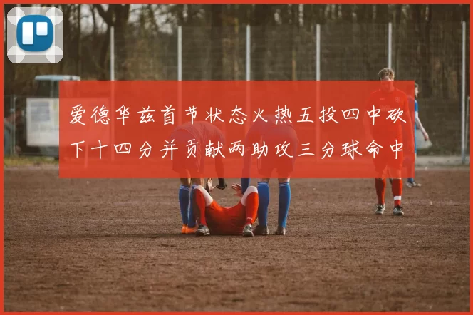 爱德华兹首节状态火热五投四中砍下十四分并贡献两助攻三分球命中率高达六成