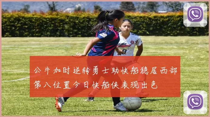公牛加时逆转勇士助快船稳居西部第八位置今日快船侠表现出色