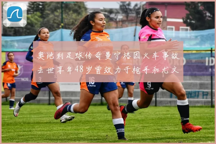 奥地利足球传奇曼宁格因火车事故去世享年48岁曾效力于枪手和尤文图斯