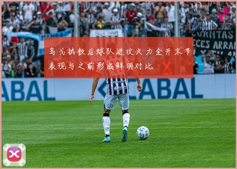 乌戈执教后球队进攻火力全开末节表现与之前形成鲜明对比