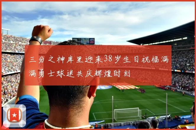 三分之神库里迎来38岁生日祝福满满勇士球迷共庆辉煌时刻