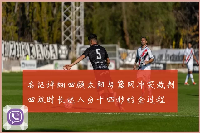 名记详细回顾太阳与篮网冲突裁判回放时长达八分十四秒的全过程
