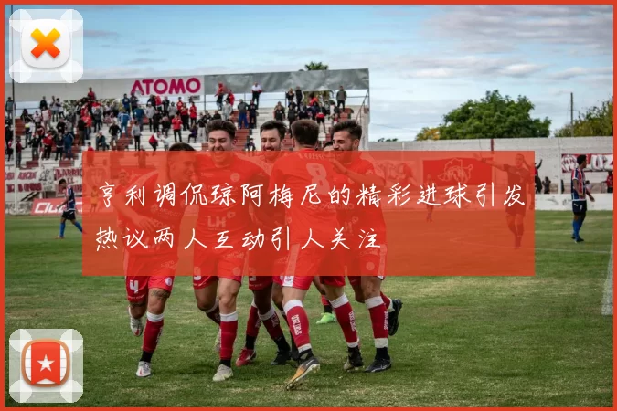 亨利调侃琼阿梅尼的精彩进球引发热议两人互动引人关注