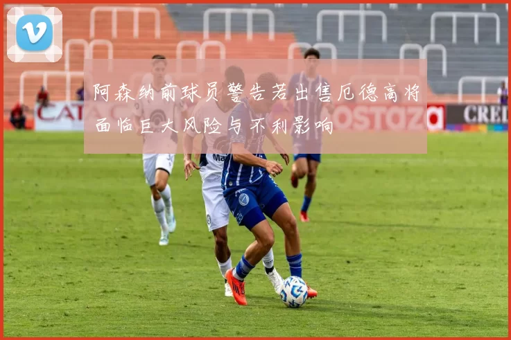 阿森纳前球员警告若出售厄德高将面临巨大风险与不利影响