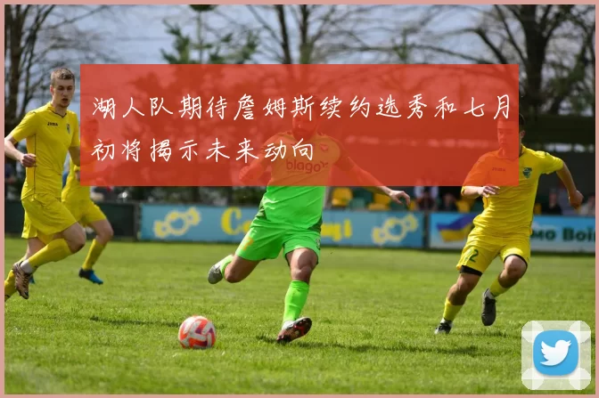 湖人队期待詹姆斯续约选秀和七月初将揭示未来动向