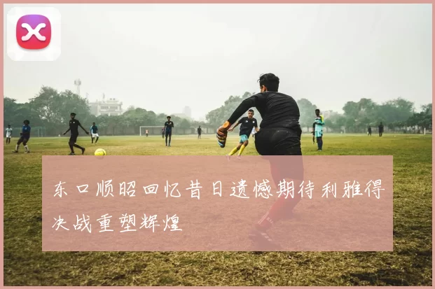东口顺昭回忆昔日遗憾期待利雅得决战重塑辉煌