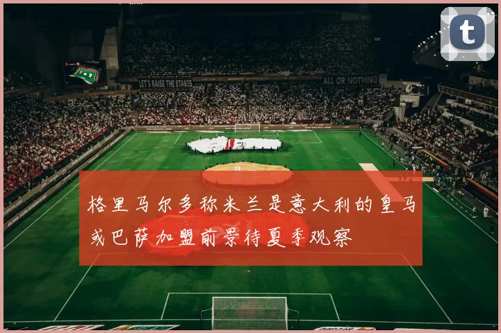 格里马尔多称米兰是意大利的皇马或巴萨加盟前景待夏季观察