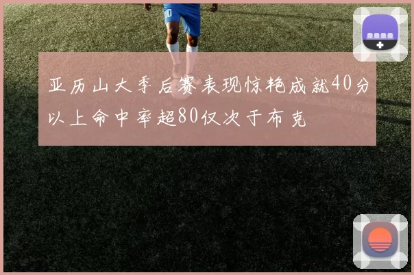 亚历山大季后赛表现惊艳成就40分以上命中率超80仅次于布克