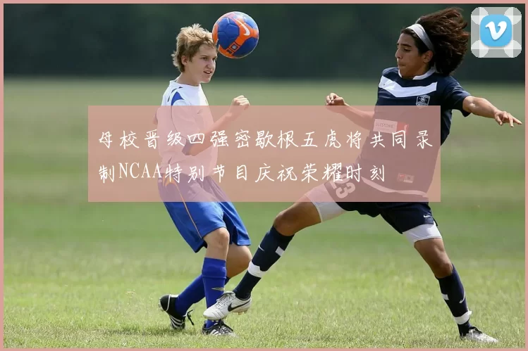 母校晋级四强密歇根五虎将共同录制NCAA特别节目庆祝荣耀时刻