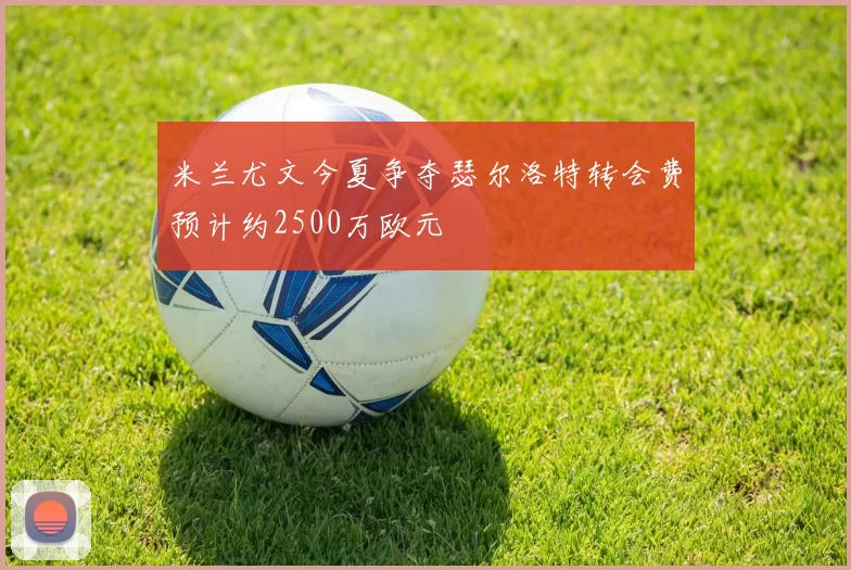 米兰尤文今夏争夺瑟尔洛特转会费预计约2500万欧元