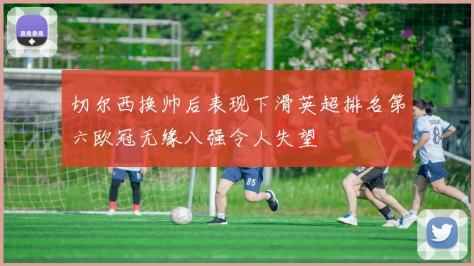 切尔西换帅后表现下滑英超排名第六欧冠无缘八强令人失望