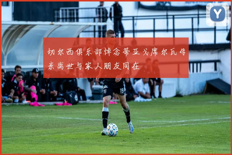 切尔西俱乐部悼念蒂亚戈席尔瓦母亲离世与家人朋友同在