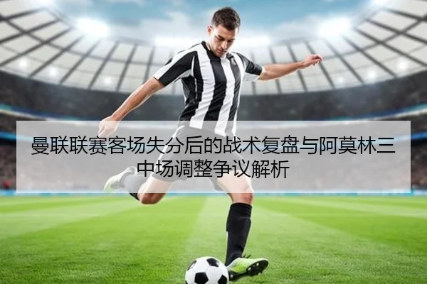曼联联赛客场失分后的战术复盘与阿莫林三中场调整争议解析